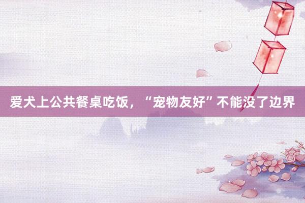 爱犬上公共餐桌吃饭，“宠物友好”不能没了边界