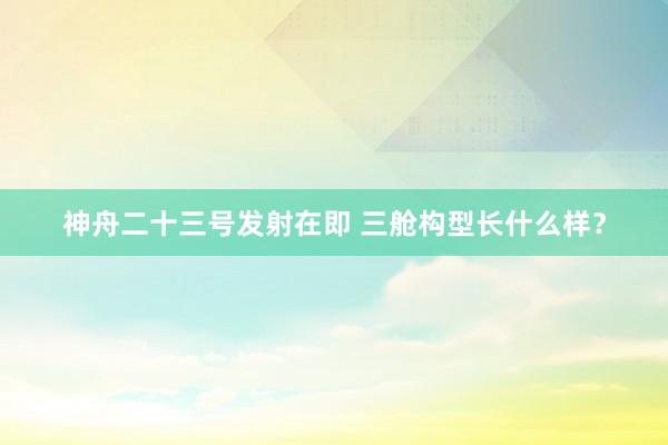 神舟二十三号发射在即 三舱构型长什么样？