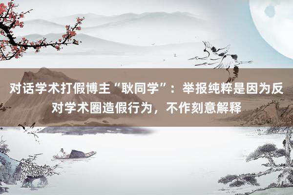 对话学术打假博主“耿同学”:举报纯粹是因为反对学术圈造假行为,不作刻意解释