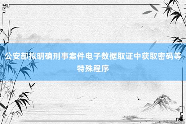 公安部拟明确刑事案件电子数据取证中获取密码等特殊程序