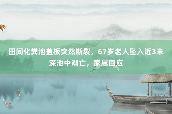 田间化粪池盖板突然断裂,67岁老人坠入近3米深池中溺亡,家属回应