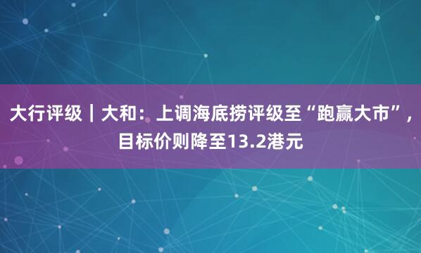 大行评级｜大和：上调海底捞评级至“跑赢大市”，目标价则降至13.2港元