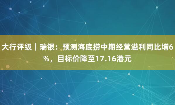 大行评级｜瑞银：预测海底捞中期经营溢利同比增6%，目标价降至17.16港元