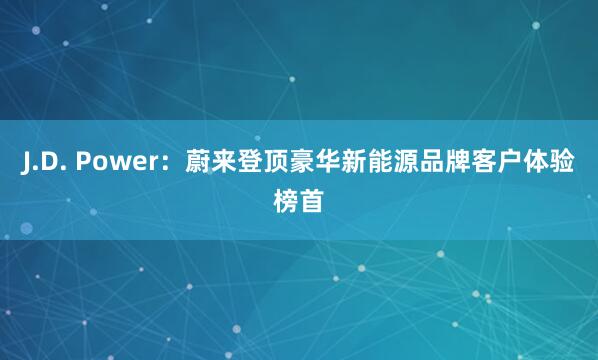 J.D. Power：蔚来登顶豪华新能源品牌客户体验榜首