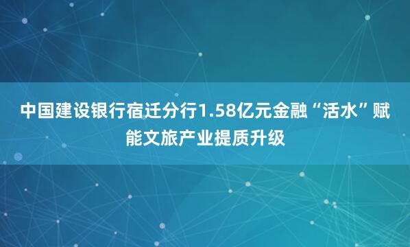 中国建设银行宿迁分行1.58亿元金融“活水”赋能文旅产业提质升级