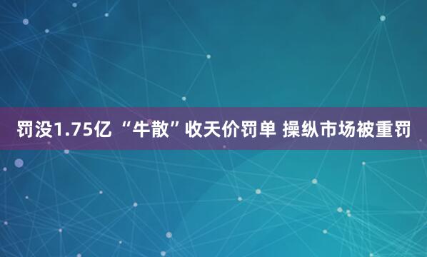 罚没1.75亿 “牛散”收天价罚单 操纵市场被重罚