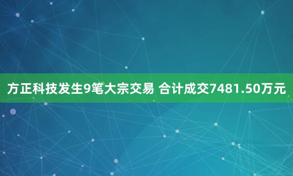 方正科技发生9笔大宗交易 合计成交7481.50万元