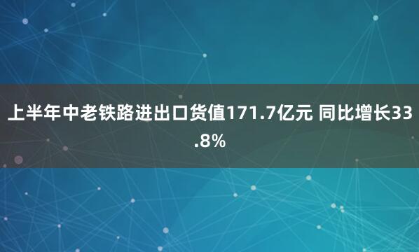 上半年中老铁路进出口货值171.7亿元 同比增长33.8%