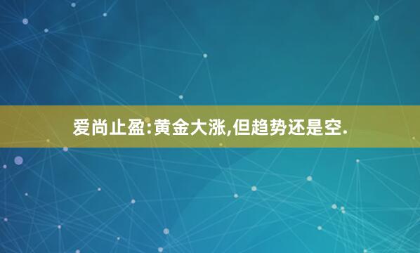 爱尚止盈:黄金大涨,但趋势还是空.