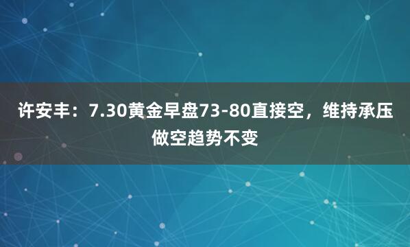 许安丰：7.30黄金早盘73-80直接空，维持承压做空趋势不变