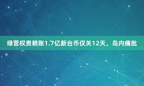 绿营权贵赖账1.7亿新台币仅关12天，岛内痛批