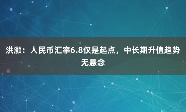 洪灏：人民币汇率6.8仅是起点，中长期升值趋势无悬念