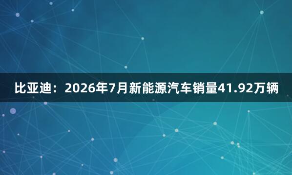 比亚迪：2026年7月新能源汽车销量41.92万辆