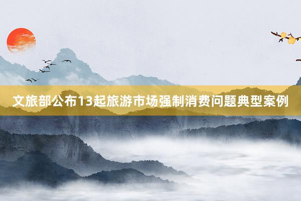文旅部公布13起旅游市场强制消费问题典型案例