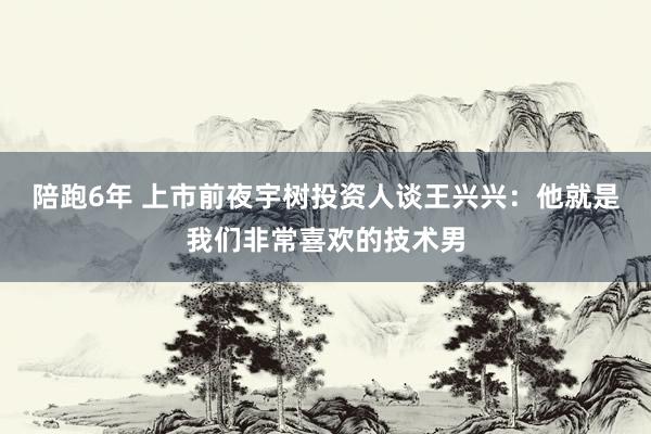 陪跑6年 上市前夜宇树投资人谈王兴兴：他就是我们非常喜欢的技术男