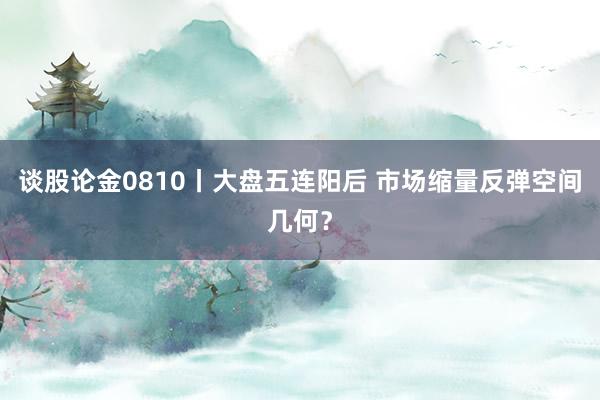 谈股论金0810丨大盘五连阳后 市场缩量反弹空间几何？
