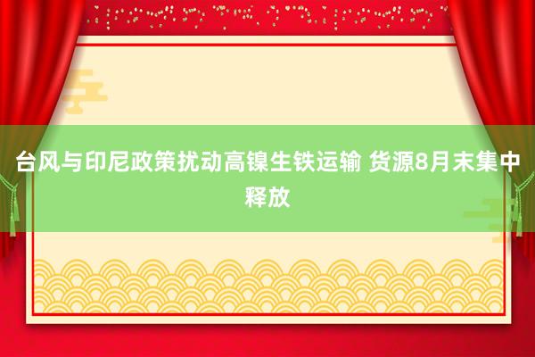 台风与印尼政策扰动高镍生铁运输 货源8月末集中释放