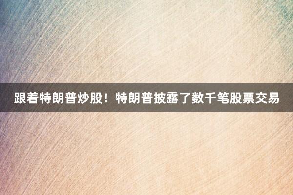 跟着特朗普炒股！特朗普披露了数千笔股票交易