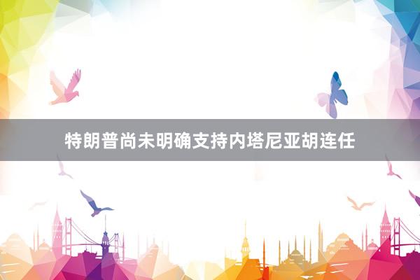 特朗普尚未明确支持内塔尼亚胡连任