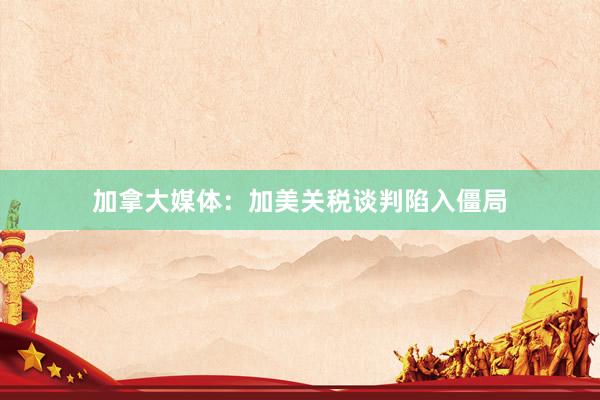 加拿大媒体：加美关税谈判陷入僵局