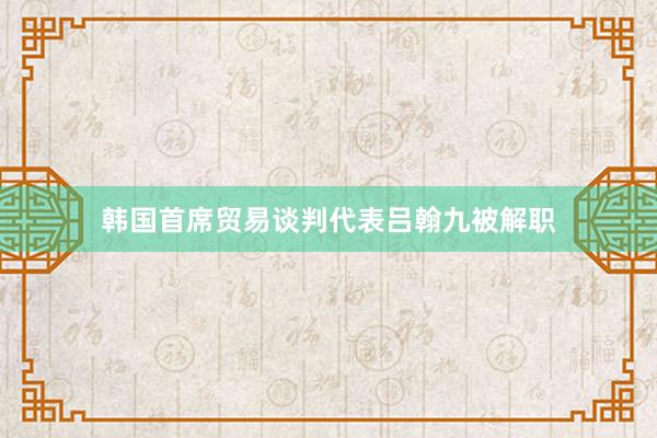 韩国首席贸易谈判代表吕翰九被解职