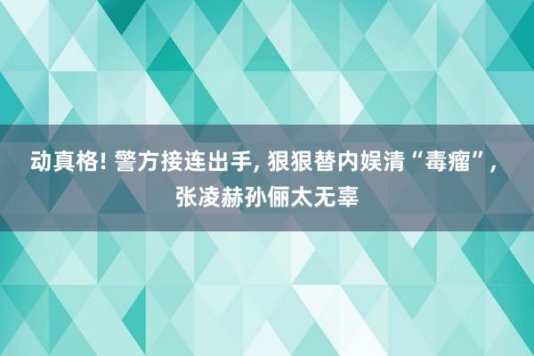 动真格! 警方接连出手, 狠狠替内娱清“毒瘤”, 张凌赫孙俪太无辜