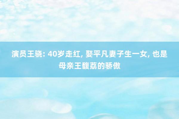 演员王骁: 40岁走红, 娶平凡妻子生一女, 也是母亲王馥荔的骄傲
