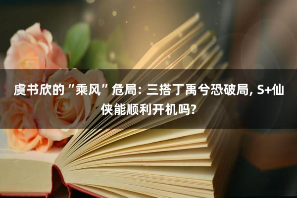 虞书欣的“乘风”危局: 三搭丁禹兮恐破局, S+仙侠能顺利开机吗?