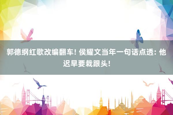 郭德纲红歌改编翻车! 侯耀文当年一句话点透: 他迟早要栽跟头!