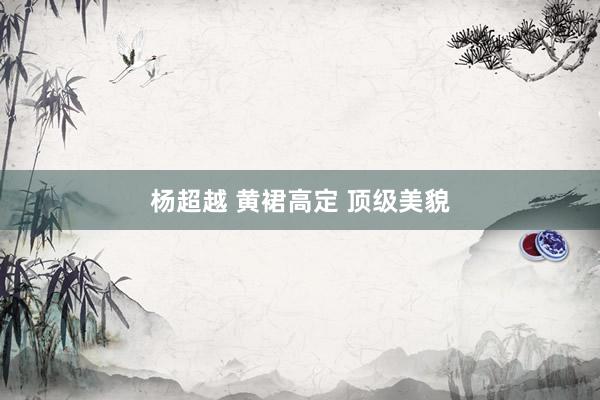杨超越 黄裙高定 顶级美貌