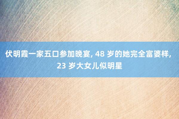 伏明霞一家五口参加晚宴, 48 岁的她完全富婆样, 23 岁大女儿似明星