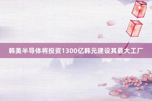 韩美半导体将投资1300亿韩元建设其最大工厂