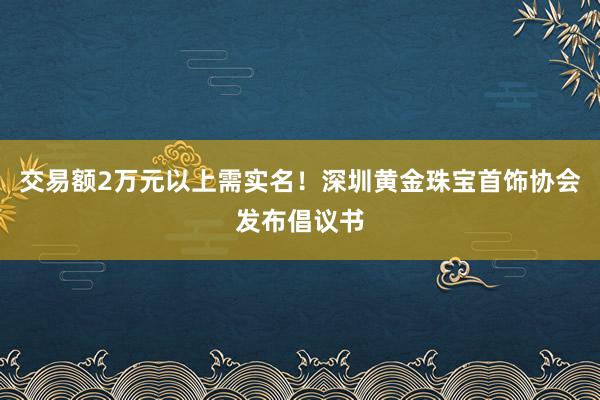 交易额2万元以上需实名！深圳黄金珠宝首饰协会发布倡议书