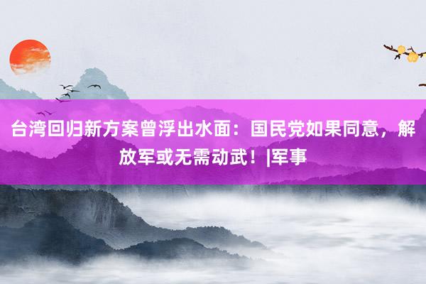 台湾回归新方案曾浮出水面：国民党如果同意，解放军或无需动武！|军事