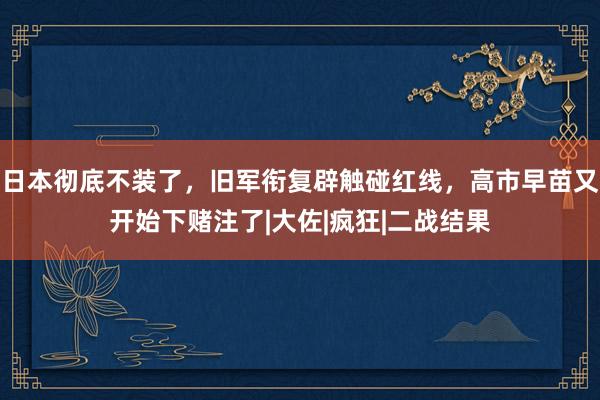 日本彻底不装了，旧军衔复辟触碰红线，高市早苗又开始下赌注了|大佐|疯狂|二战结果