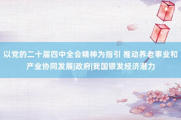 以党的二十届四中全会精神为指引 推动养老事业和产业协同发展|政府|我国银发经济潜力