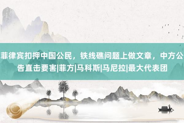 菲律宾扣押中国公民，铁线礁问题上做文章，中方公告直击要害|菲方|马科斯|马尼拉|最大代表团