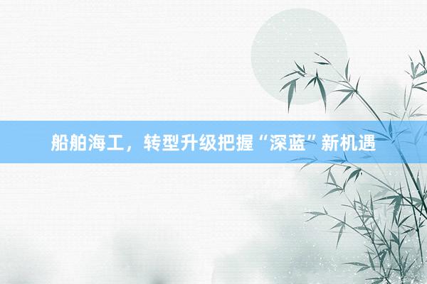 船舶海工，转型升级把握“深蓝”新机遇