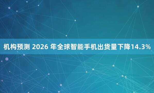 机构预测 2026 年全球智能手机出货量下降14.3%