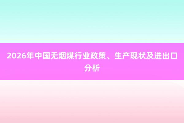2026年中国无烟煤行业政策、生产现状及进出口分析