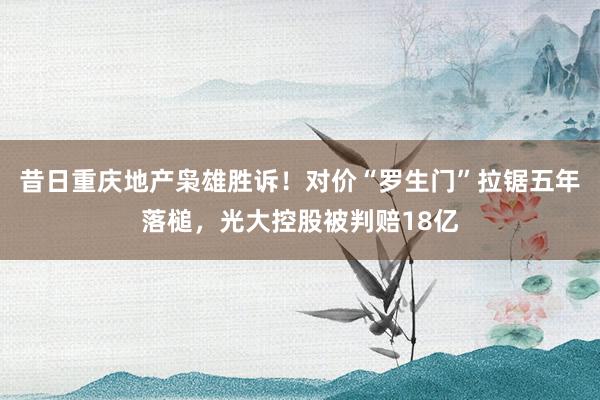昔日重庆地产枭雄胜诉！对价“罗生门”拉锯五年落槌，光大控股被判赔18亿