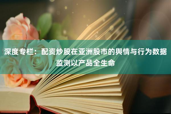 深度专栏：配资炒股在亚洲股市的舆情与行为数据监测以产品全生命
