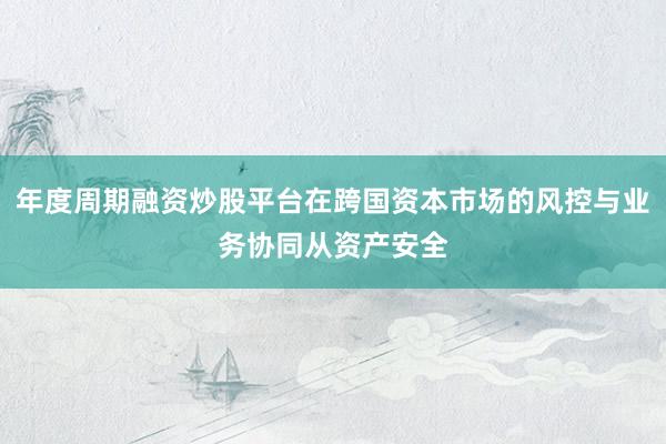 年度周期融资炒股平台在跨国资本市场的风控与业务协同从资产安全