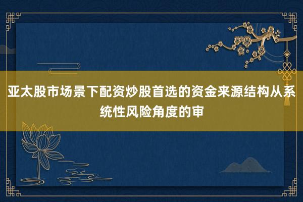 亚太股市场景下配资炒股首选的资金来源结构从系统性风险角度的审