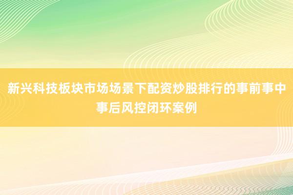新兴科技板块市场场景下配资炒股排行的事前事中事后风控闭环案例