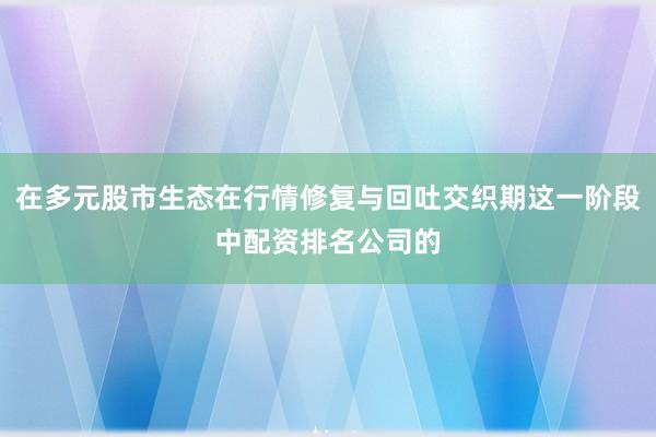 在多元股市生态在行情修复与回吐交织期这一阶段中配资排名公司的