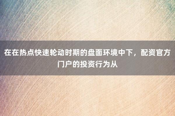 在在热点快速轮动时期的盘面环境中下，配资官方门户的投资行为从