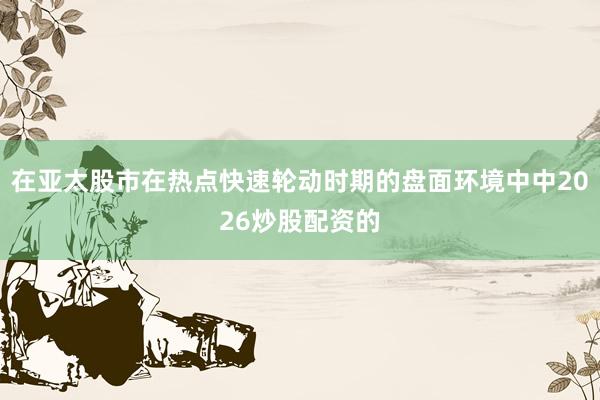 在亚太股市在热点快速轮动时期的盘面环境中中2026炒股配资的