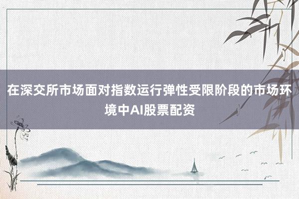 在深交所市场面对指数运行弹性受限阶段的市场环境中AI股票配资