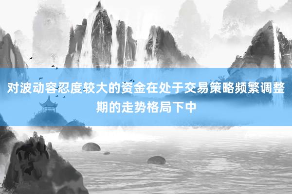 对波动容忍度较大的资金在处于交易策略频繁调整期的走势格局下中